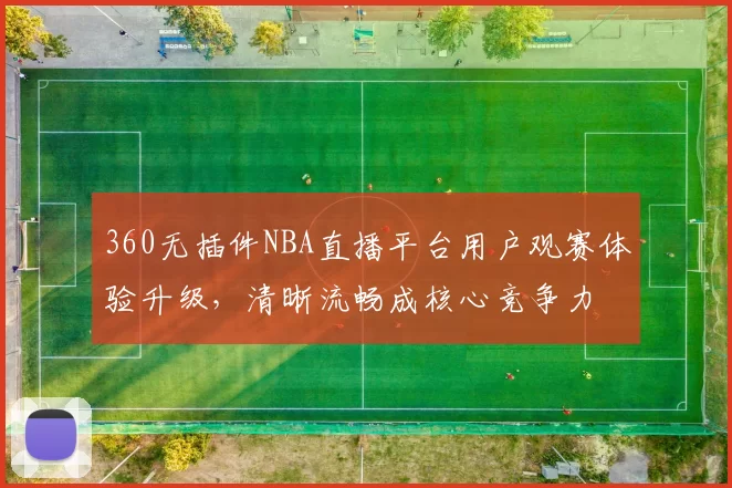360无插件NBA直播平台用户观赛体验升级，清晰流畅成核心竞争力