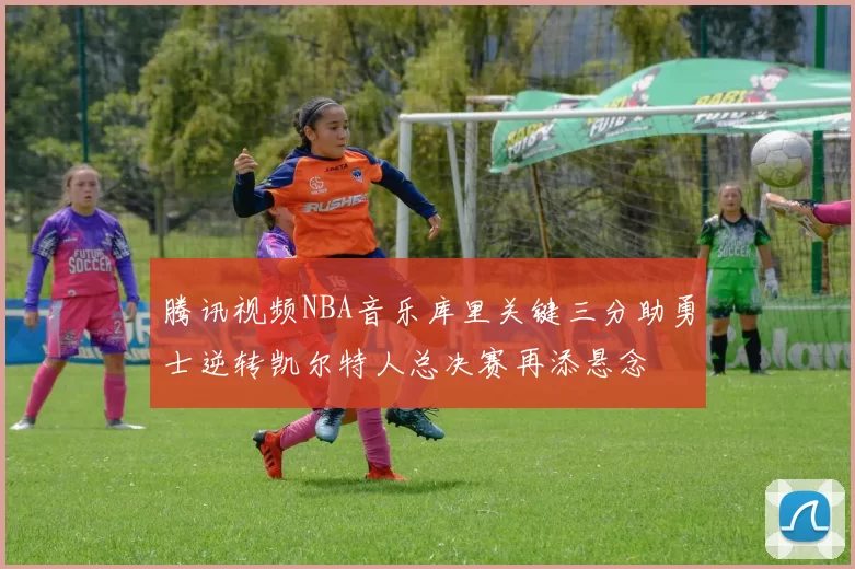 腾讯视频NBA音乐库里关键三分助勇士逆转凯尔特人总决赛再添悬念