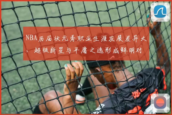 NBA历届状元秀职业生涯发展差异大,超级新星与平庸之选形成鲜明对比