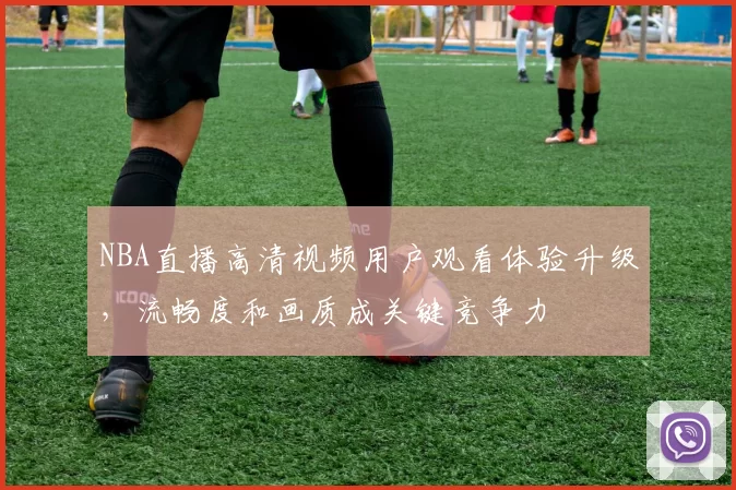 NBA直播高清视频用户观看体验升级，流畅度和画质成关键竞争力