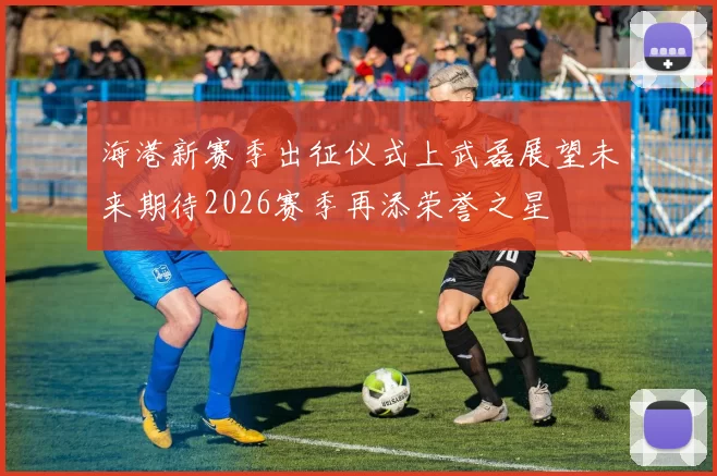 海港新赛季出征仪式上武磊展望未来期待2026赛季再添荣誉之星