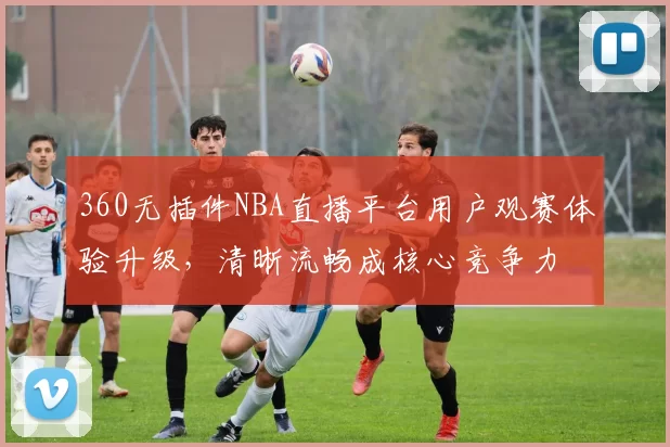 360无插件NBA直播平台用户观赛体验升级,清晰流畅成核心竞争力