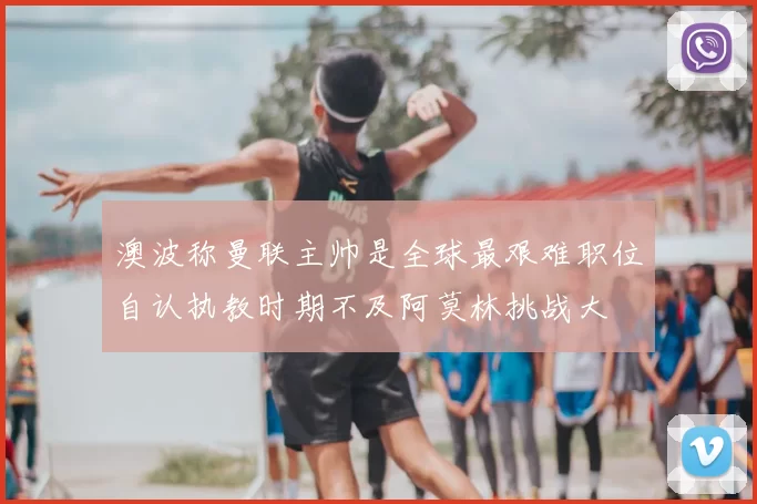 澳波称曼联主帅是全球最艰难职位自认执教时期不及阿莫林挑战大