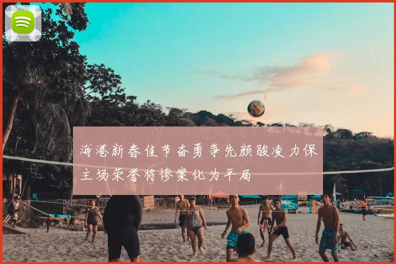 海港新春佳节奋勇争先颜骏凌力保主场荣誉将惨案化为平局