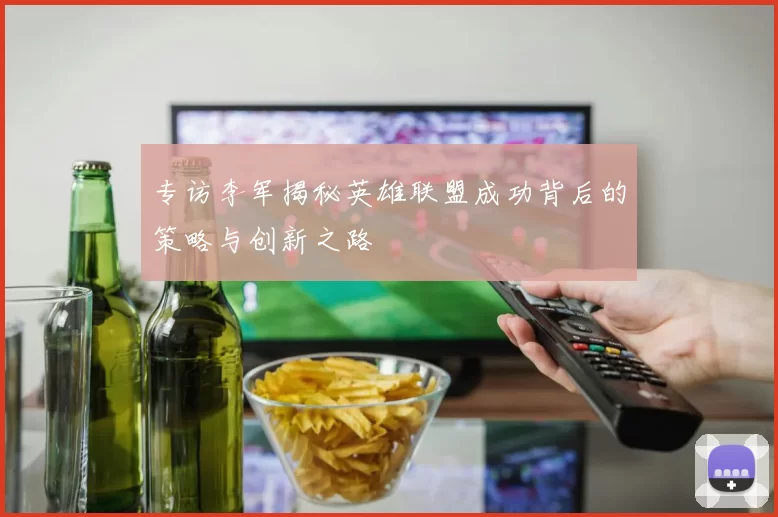 专访李军揭秘英雄联盟成功背后的策略与创新之路