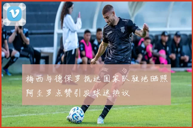梅西与德保罗抵达国家队驻地晒照阿圭罗点赞引发球迷热议