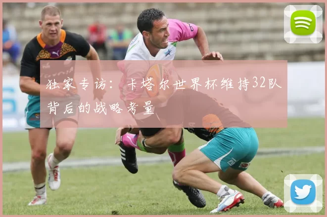 独家专访:卡塔尔世界杯维持32队背后的战略考量