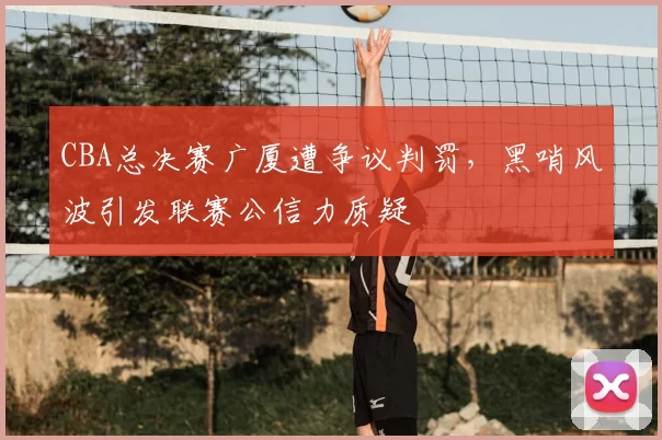 CBA总决赛广厦遭争议判罚，黑哨风波引发联赛公信力质疑