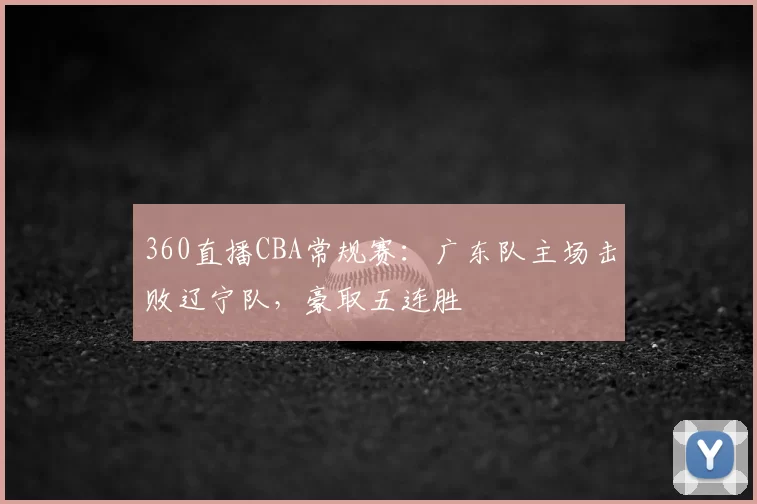 360直播CBA常规赛：广东队主场击败辽宁队，豪取五连胜