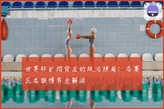 世界杯扩招背后的政治棋局：各赛区名额博弈全解读