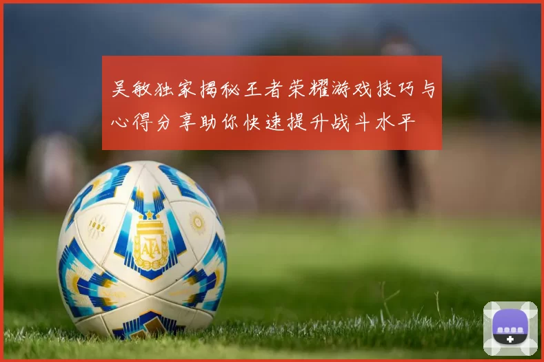 吴敏独家揭秘王者荣耀游戏技巧与心得分享助你快速提升战斗水平