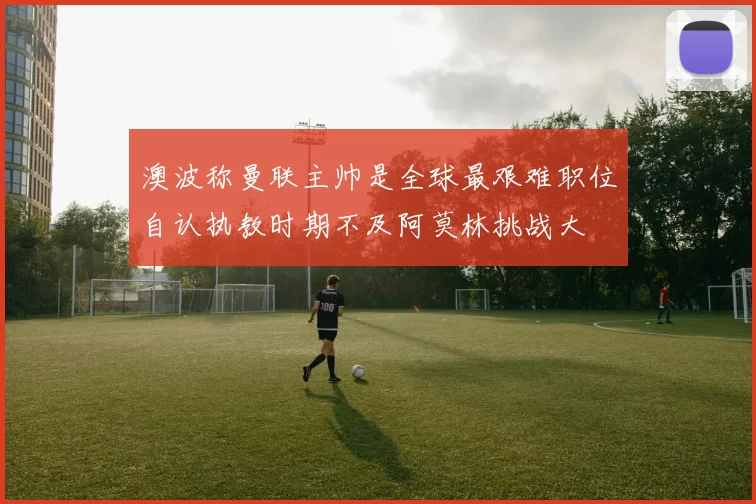 澳波称曼联主帅是全球最艰难职位自认执教时期不及阿莫林挑战大