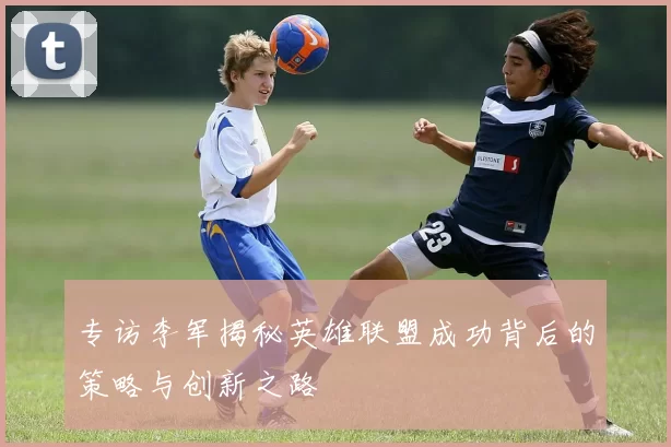 专访李军揭秘英雄联盟成功背后的策略与创新之路
