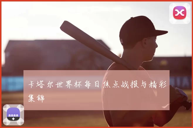 卡塔尔世界杯每日焦点战报与精彩集锦