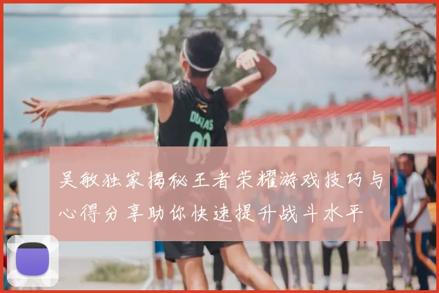 吴敏独家揭秘王者荣耀游戏技巧与心得分享助你快速提升战斗水平