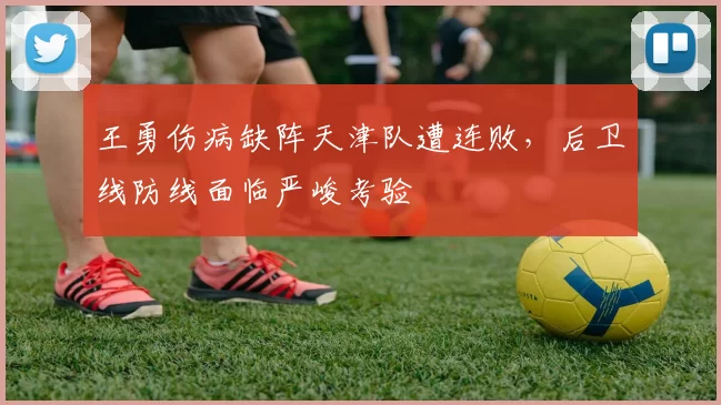 王勇伤病缺阵天津队遭连败,后卫线防线面临严峻考验