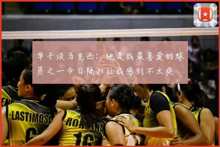 华子谈马克西:他是我最喜爱的球员之一今日隔扣让我感到不太爽