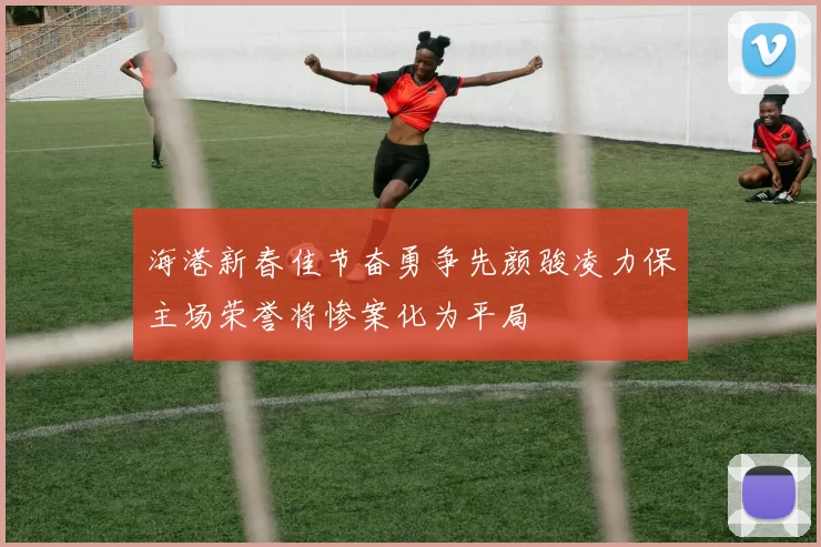 海港新春佳节奋勇争先颜骏凌力保主场荣誉将惨案化为平局