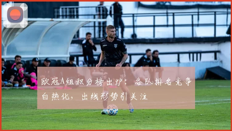 欧冠A组积分榜出炉:各队排名竞争白热化,出线形势引关注