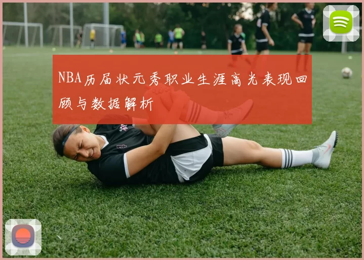 NBA历届状元秀职业生涯高光表现回顾与数据解析