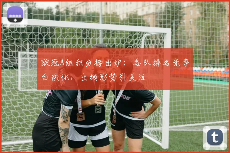 欧冠A组积分榜出炉:各队排名竞争白热化,出线形势引关注