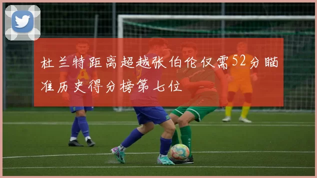 杜兰特距离超越张伯伦仅需52分瞄准历史得分榜第七位