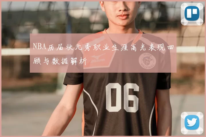 NBA历届状元秀职业生涯高光表现回顾与数据解析