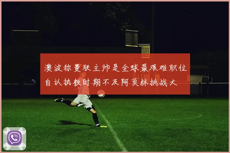澳波称曼联主帅是全球最艰难职位自认执教时期不及阿莫林挑战大