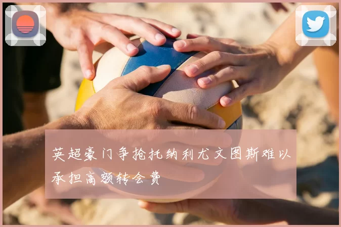 英超豪门争抢托纳利尤文图斯难以承担高额转会费