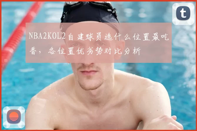 NBA2KOL2自建球员选什么位置最吃香，各位置优劣势对比分析
