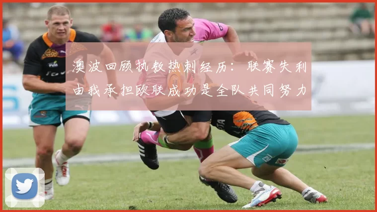 澳波回顾执教热刺经历:联赛失利由我承担欧联成功是全队共同努力的成果