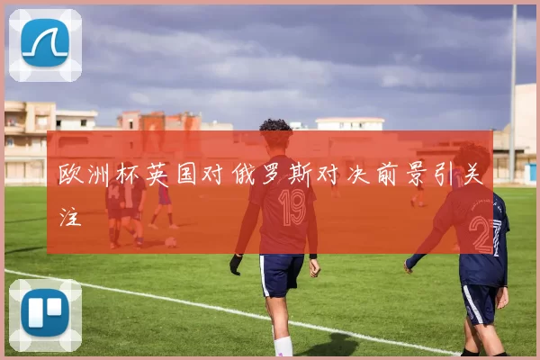 欧洲杯英国对俄罗斯对决前景引关注