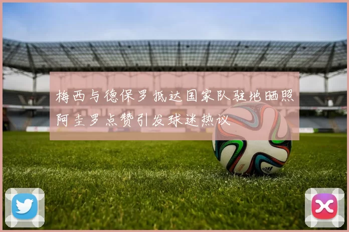梅西与德保罗抵达国家队驻地晒照阿圭罗点赞引发球迷热议