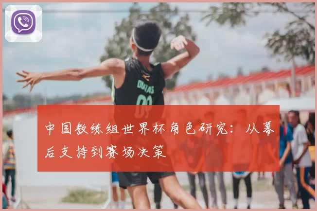 中国教练组世界杯角色研究:从幕后支持到赛场决策