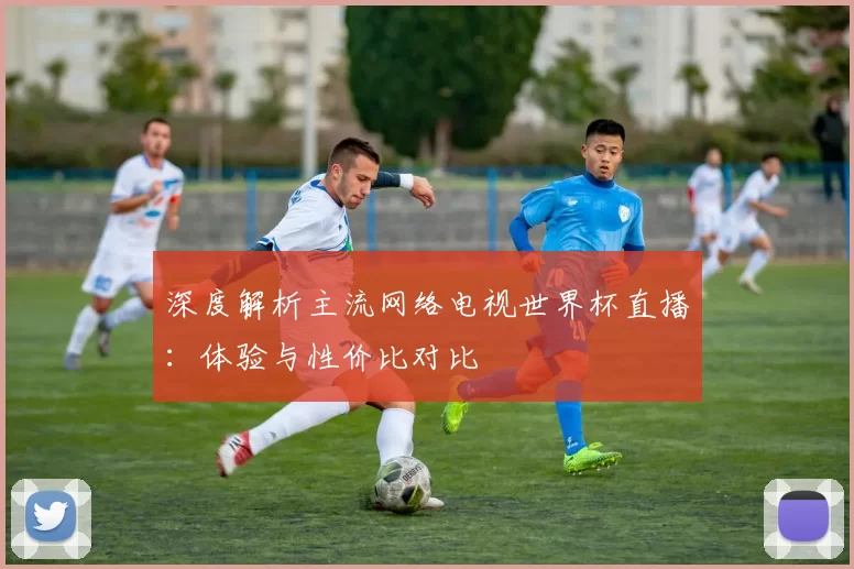 深度解析主流网络电视世界杯直播：体验与性价比对比