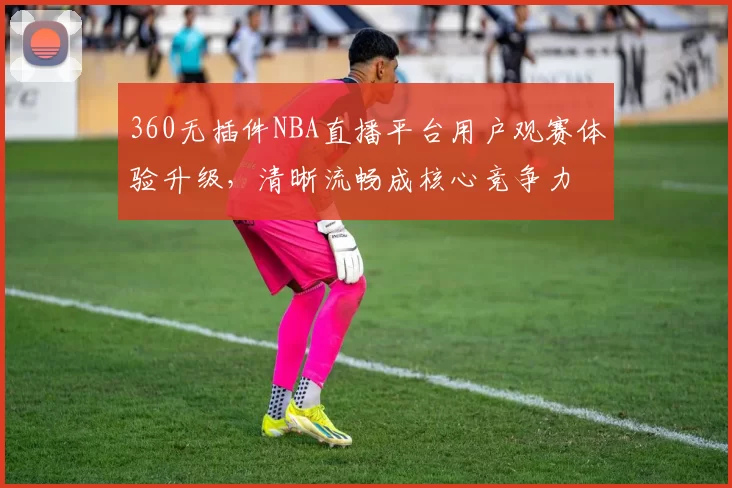360无插件NBA直播平台用户观赛体验升级，清晰流畅成核心竞争力