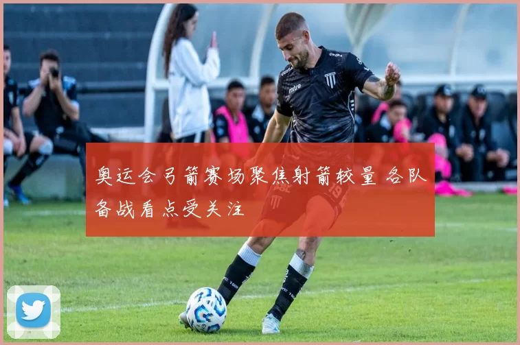 奥运会弓箭赛场聚焦射箭较量 各队备战看点受关注