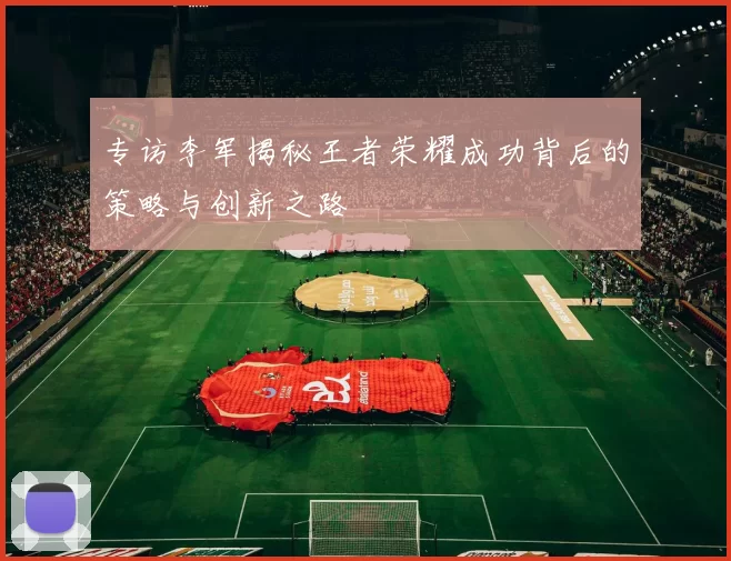 专访李军揭秘王者荣耀成功背后的策略与创新之路
