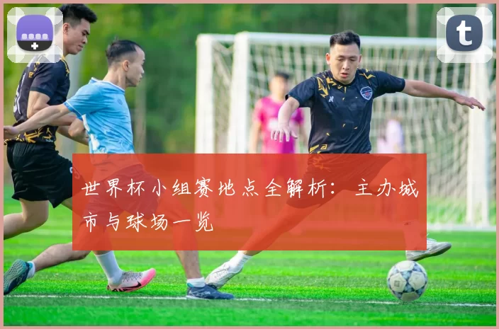 世界杯小组赛地点全解析：主办城市与球场一览