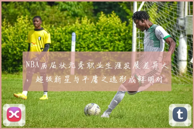 NBA历届状元秀职业生涯发展差异大，超级新星与平庸之选形成鲜明对比