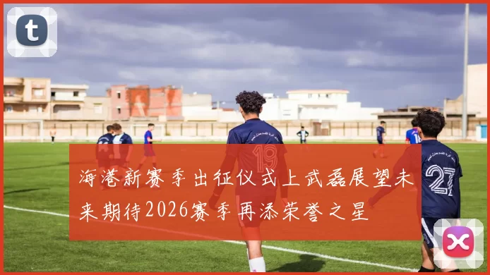 海港新赛季出征仪式上武磊展望未来期待2026赛季再添荣誉之星
