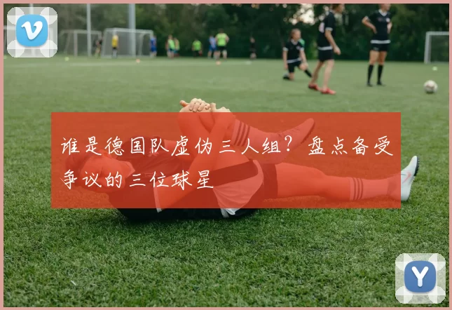 谁是德国队虚伪三人组？盘点备受争议的三位球星