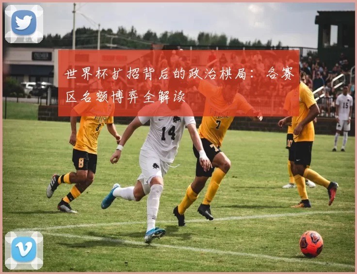 世界杯扩招背后的政治棋局：各赛区名额博弈全解读