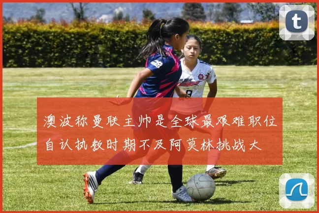澳波称曼联主帅是全球最艰难职位自认执教时期不及阿莫林挑战大