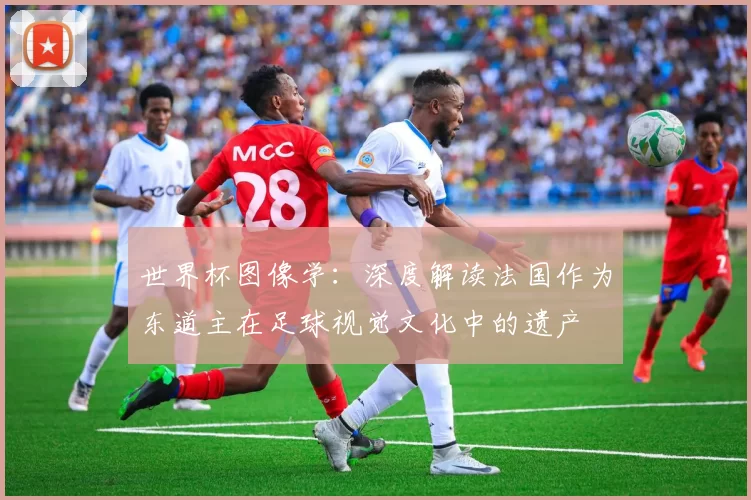 世界杯图像学:深度解读法国作为东道主在足球视觉文化中的遗产