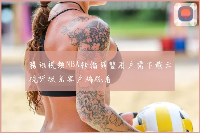 腾讯视频NBA转播调整用户需下载云视听极光客户端观看