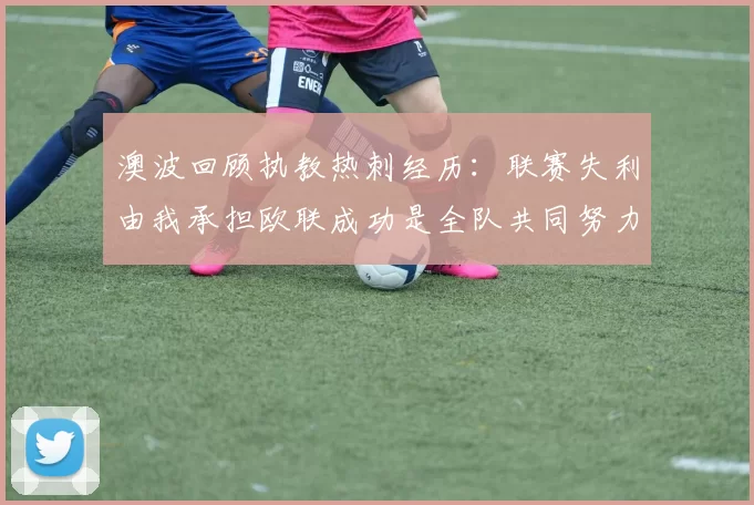 澳波回顾执教热刺经历:联赛失利由我承担欧联成功是全队共同努力的成果