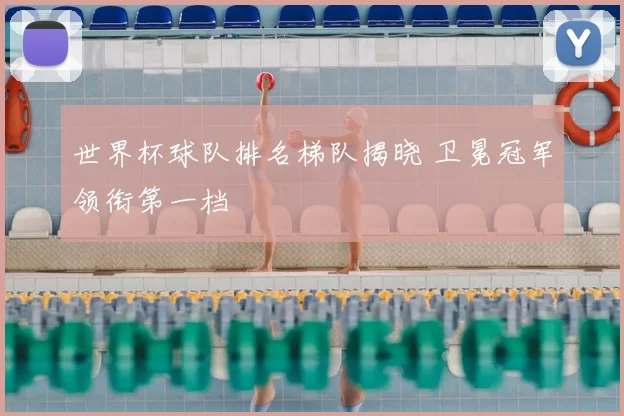 世界杯球队排名梯队揭晓 卫冕冠军领衔第一档