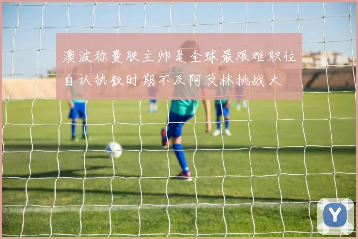 澳波称曼联主帅是全球最艰难职位自认执教时期不及阿莫林挑战大