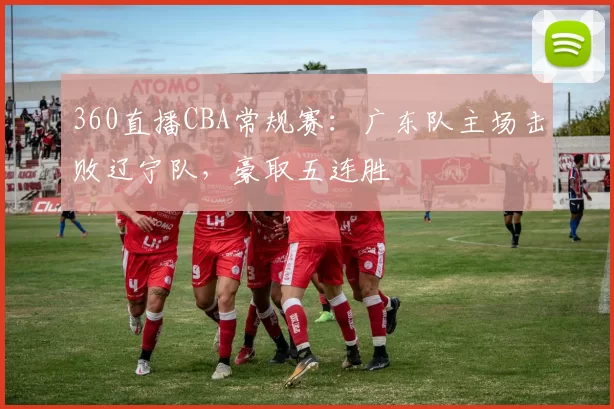 360直播CBA常规赛:广东队主场击败辽宁队,豪取五连胜
